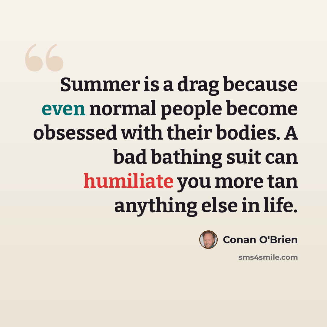 “Summer is a drag because even normal people become obsessed with their bodies. A bad bathing suit can humiliate you more tan anything else in life.” quote by Conan O'Brien