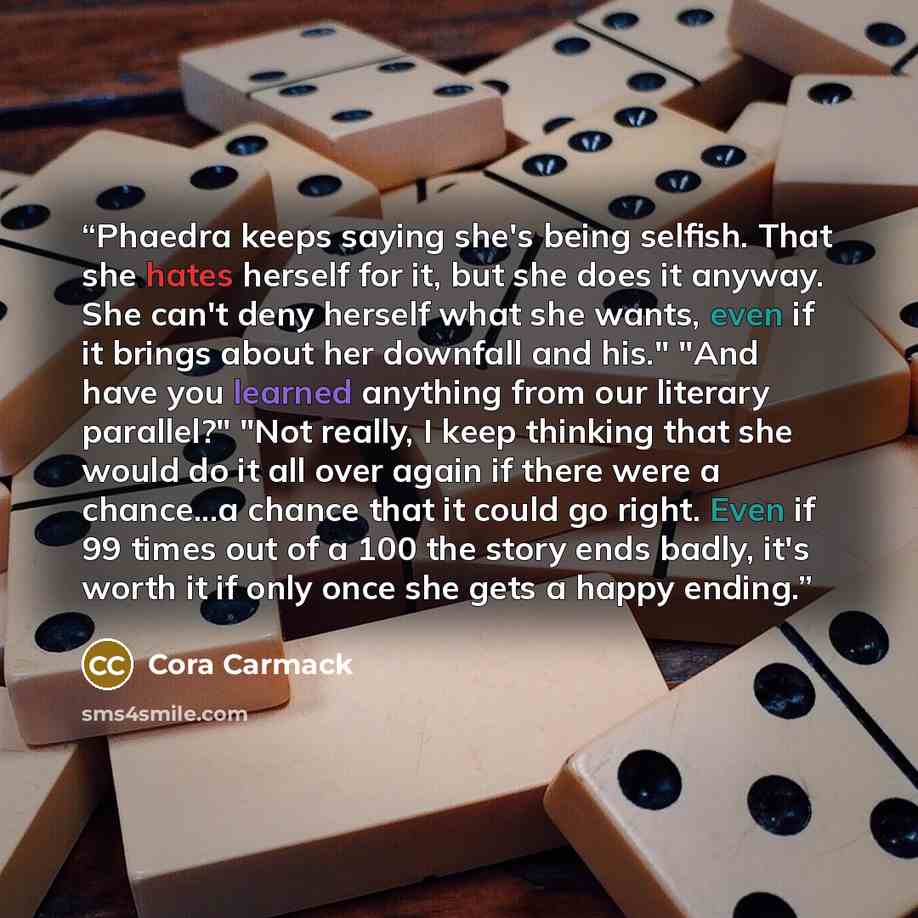 “Phaedra keeps saying she's being selfish. That she hates herself for it, but she does it anyway. She can't deny herself what she wants, even if it brings about her downfall and his." "And have you learned anything from our literary parallel?" "Not really, I keep thinking that she would do it all…” quote by Cora Carmack