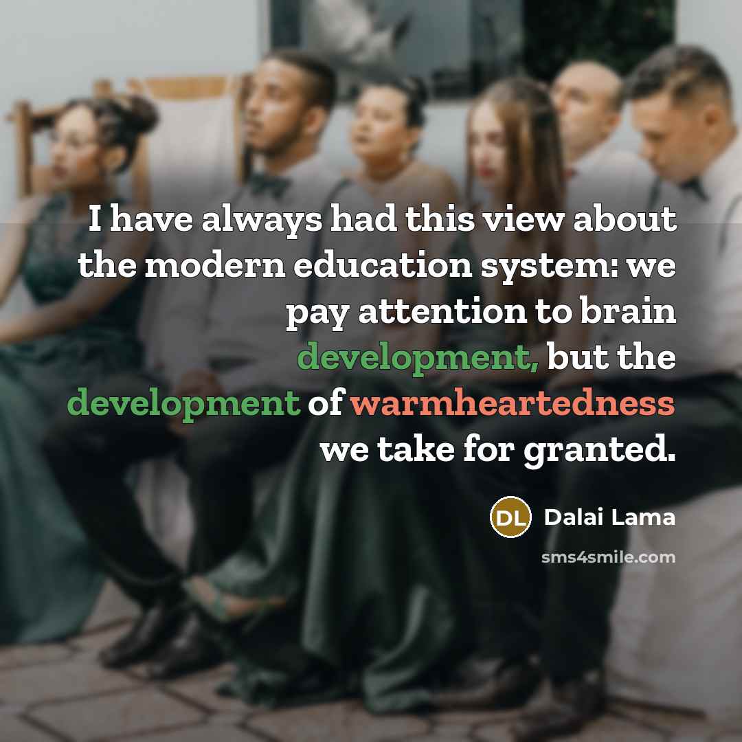 “I have always had this view about the modern education system: we pay attention to brain development, but the development of warmheartedness we take for granted.” quote by Dalai Lama