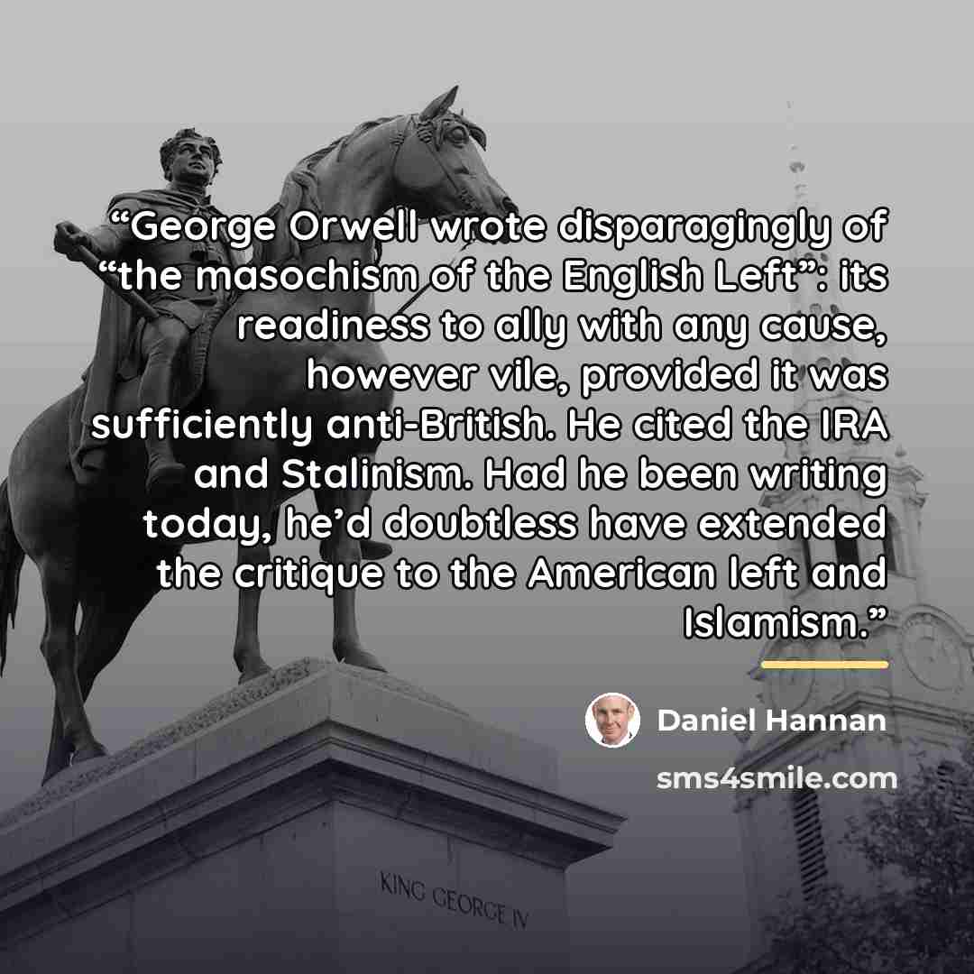 “George Orwell wrote disparagingly of “the masochism of the English Left”: its readiness to ally with any cause, however vile, provided it was sufficiently anti-British. He cited the IRA and Stalinism. Had he been writing today, he’d doubtless have extended the critique to the American left and…” quote by Daniel Hannan