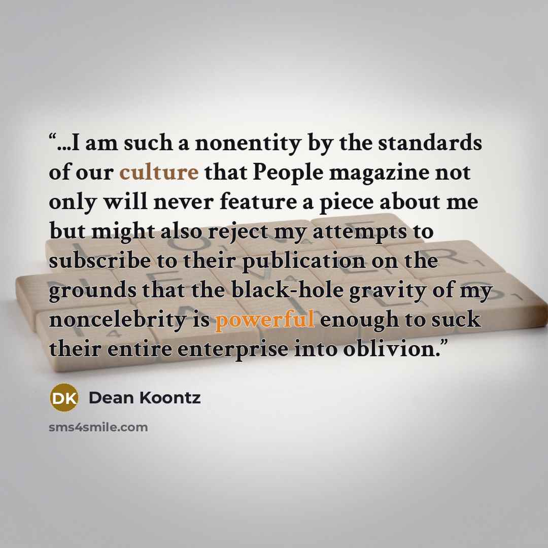 “...I am such a nonentity by the standards of our culture that People magazine not only will never feature a piece about me but might also reject my attempts to subscribe to their publication on the grounds that the black-hole gravity of my noncelebrity is powerful enough to suck their entire…” quote by Dean Koontz