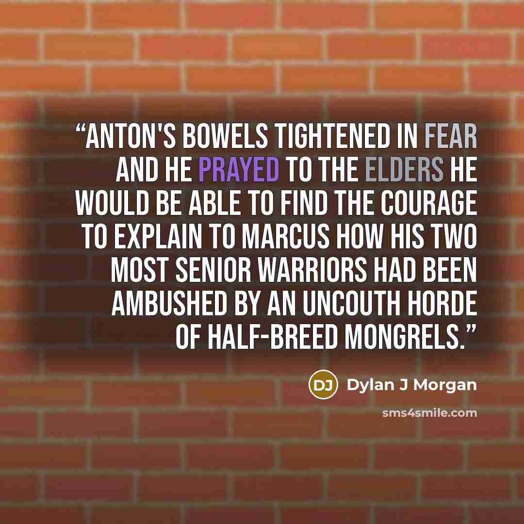 “Anton's bowels tightened in fear and he prayed to the Elders he would be able to find the courage to explain to Marcus how his two most senior warriors had been ambushed by an uncouth horde of half-breed mongrels.” quote by Dylan J Morgan