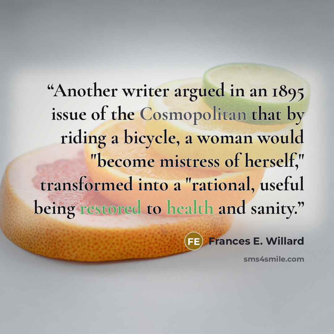 “Another writer argued in an 1895 issue of the Cosmopolitan that by riding a bicycle, a woman would "become mistress of herself," transformed into a "rational, useful being restored to health and sanity.” quote by Frances E. Willard