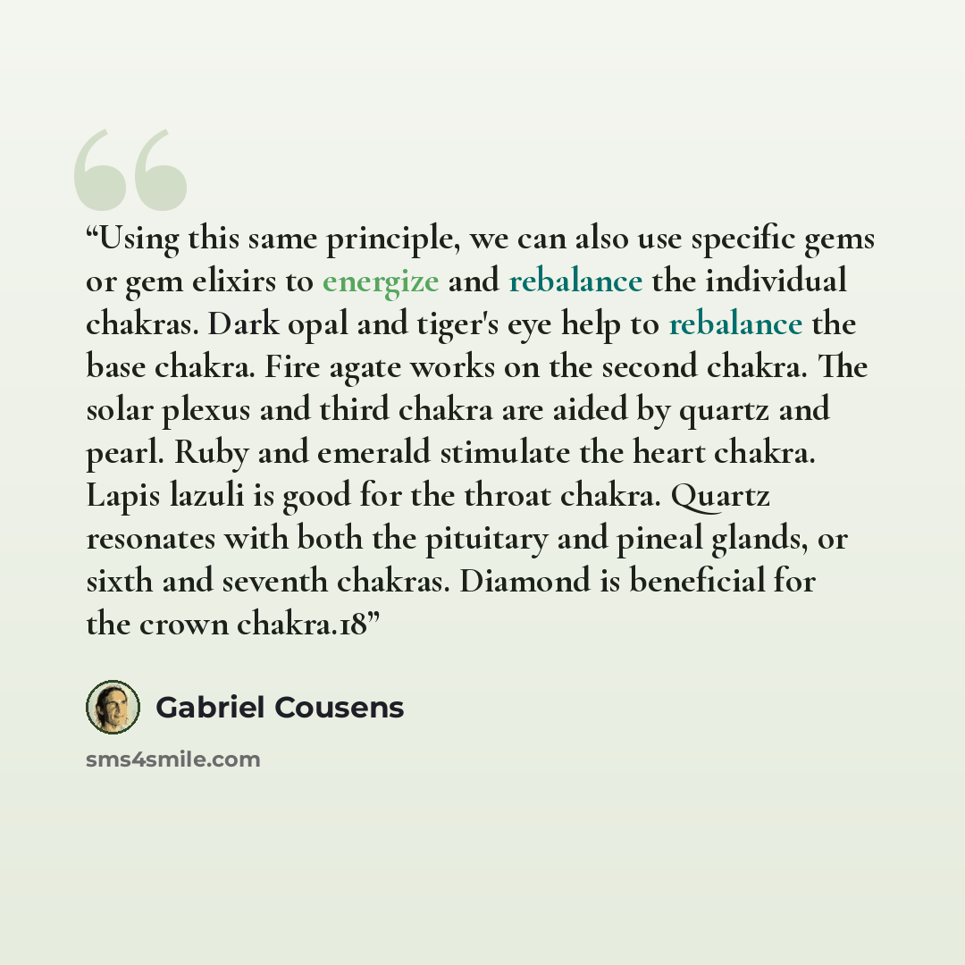“Using this same principle, we can also use specific gems or gem elixirs to energize and rebalance the individual chakras. Dark opal and tiger's eye help to rebalance the base chakra. Fire agate works on the second chakra. The solar plexus and third chakra are aided by quartz and pearl. Ruby and…” quote by Gabriel Cousens