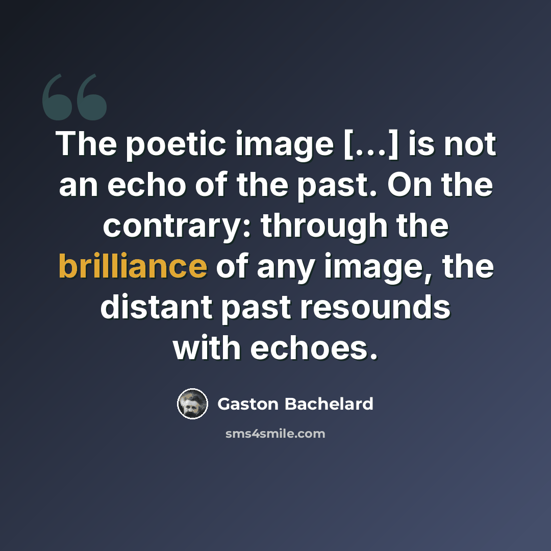 “The poetic image […] is not an echo of the past. On the contrary: through the brilliance of any image, the distant past resounds with echoes.” quote by Gaston Bachelard