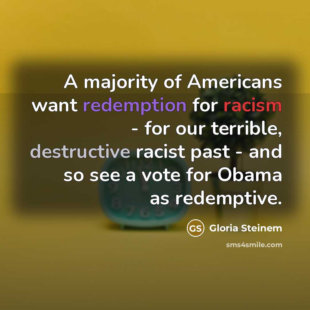 “A majority of Americans want redemption for racism - for our terrible, destructive racist past - and so see a vote for Obama as redemptive.” quote by Gloria Steinem
