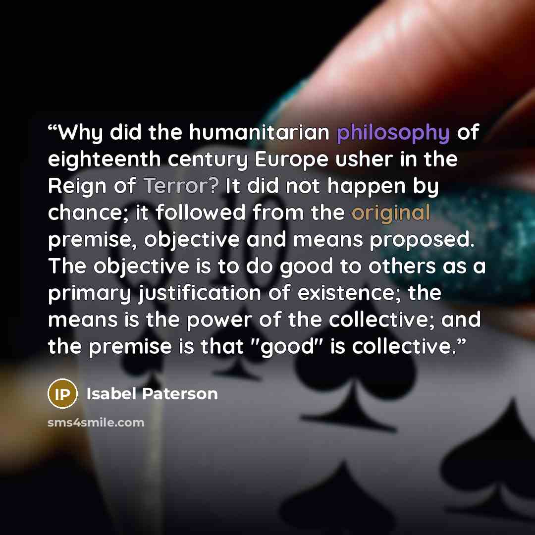 “Why did the humanitarian philosophy of eighteenth century Europe usher in the Reign of Terror? It did not happen by chance; it followed from the original premise, objective and means proposed. The objective is to do good to others as a primary justification of existence; the means is the power of…” quote by Isabel Paterson