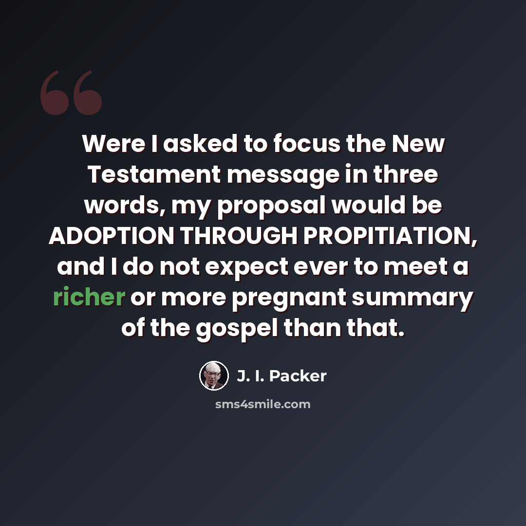 “Were I asked to focus the New Testament message in three words, my proposal would be ADOPTION THROUGH PROPITIATION, and I do not expect ever to meet a richer or more pregnant summary of the gospel than that.” quote by J. I. Packer