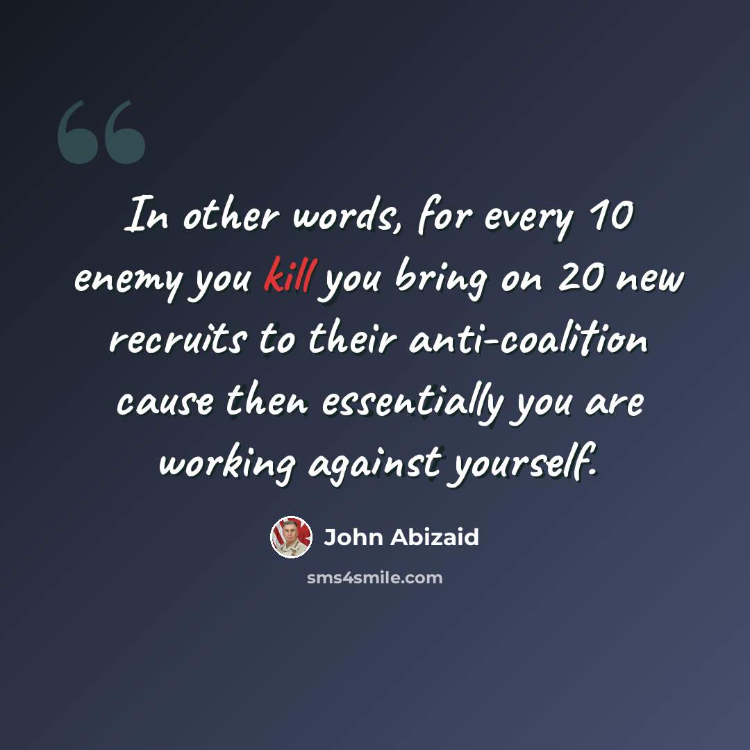 “In other words, for every 10 enemy you kill you bring on 20 new recruits to their anti-coalition cause then essentially you are working against yourself.” quote by John Abizaid