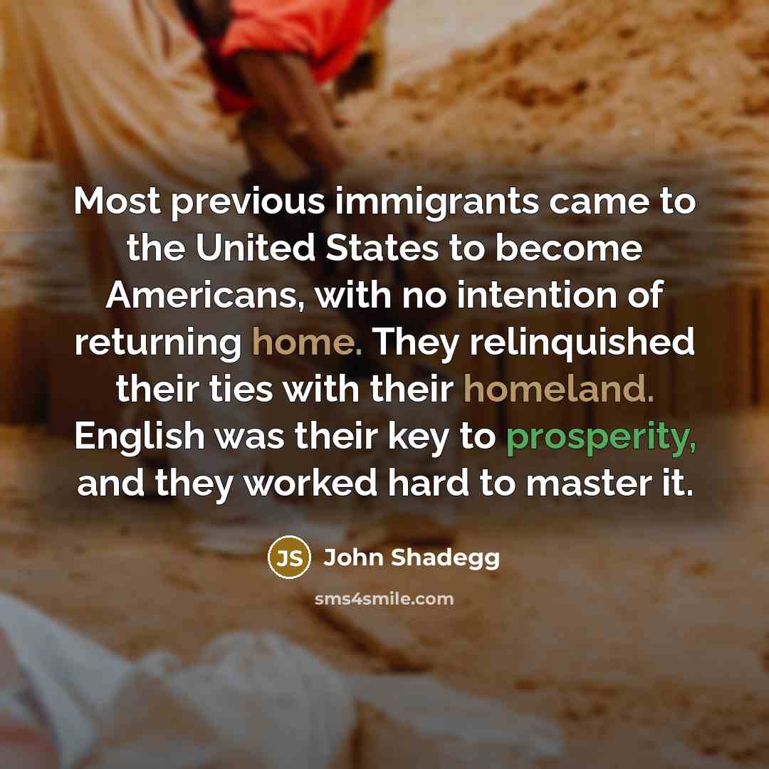 “Most previous immigrants came to the United States to become Americans, with no intention of returning home. They relinquished their ties with their homeland. English was their key to prosperity, and they worked hard to master it.” quote by John Shadegg