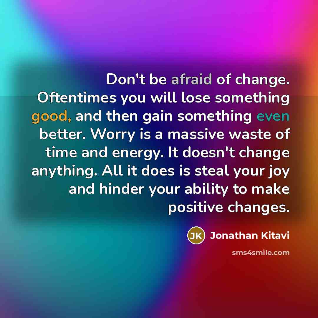 “Don't be afraid of change. Oftentimes you will lose something good, and then gain something even better. Worry is a massive waste of time and energy. It doesn't change anything. All it does is steal your joy and hinder your ability to make positive changes.” quote by Jonathan Kitavi