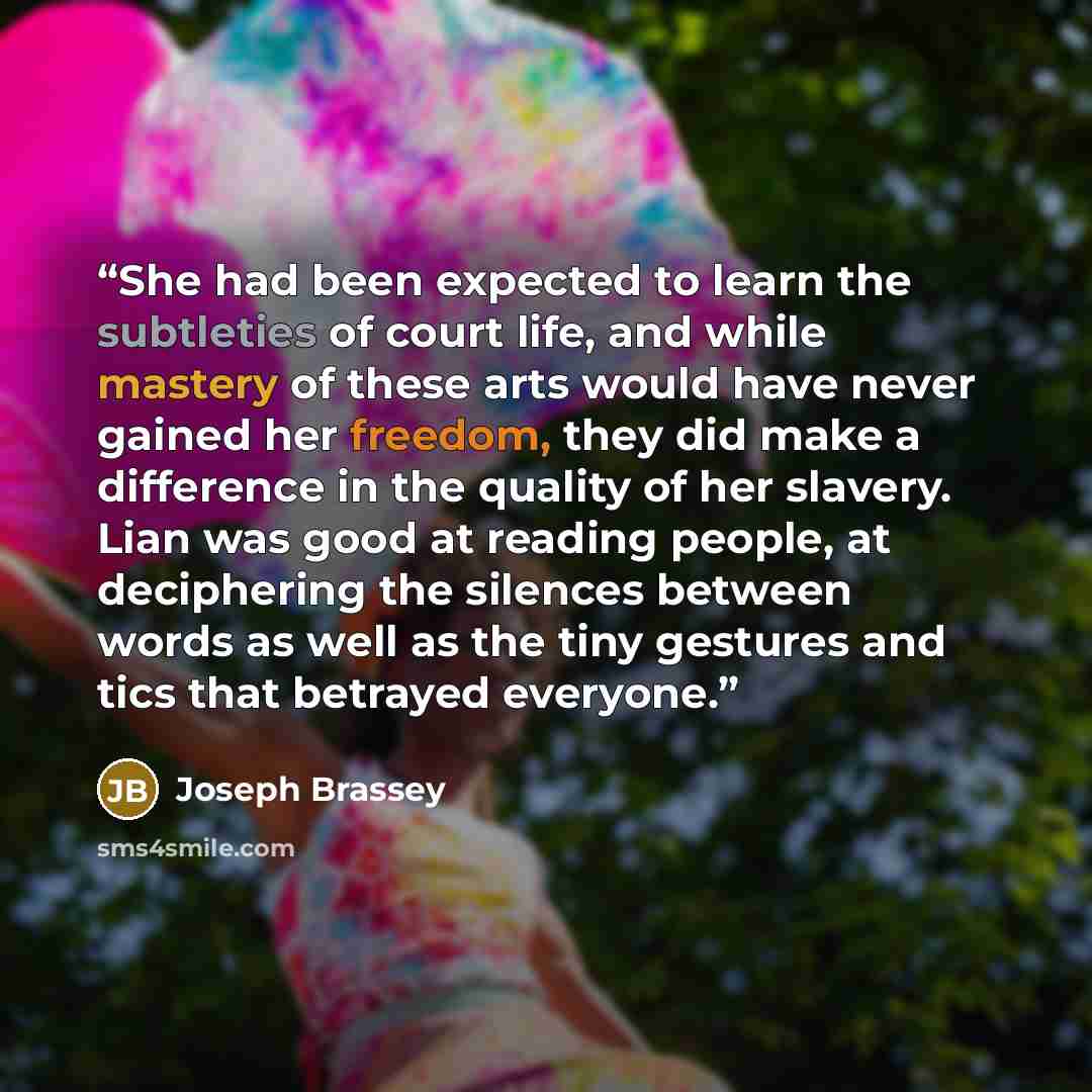 “She had been expected to learn the subtleties of court life, and while mastery of these arts would have never gained her freedom, they did make a difference in the quality of her slavery. Lian was good at reading people, at deciphering the silences between words as well as the tiny gestures and…” quote by Joseph Brassey