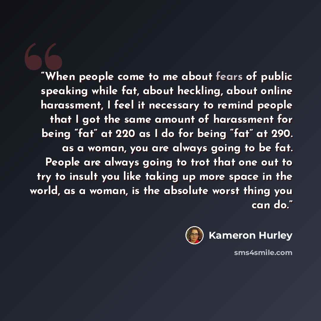“When people come to me about fears of public speaking while fat, about heckling, about online harassment, I feel it necessary to remind people that I got the same amount of harassment for being “fat” at 220 as I do for being “fat” at 290. as a woman, you are always going to be fat. People are…” quote by Kameron Hurley