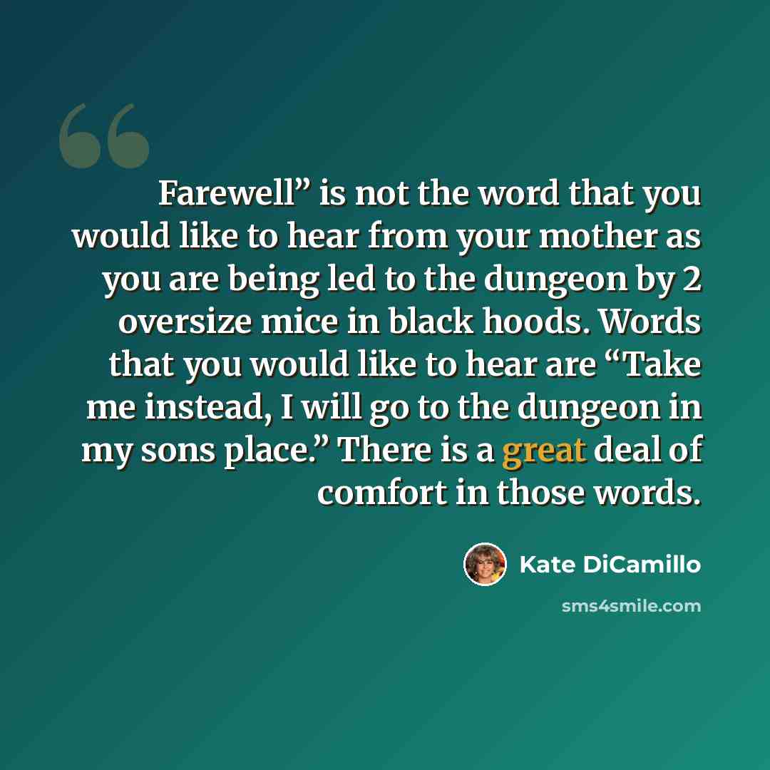 “Farewell” is not the word that you would like to hear from your mother as you are being led to the dungeon by 2 oversize mice in black hoods. Words that you would like to hear are “Take me instead, I will go to the dungeon in my sons place.” There is a great deal of comfort in those words.” quote by Kate DiCamillo