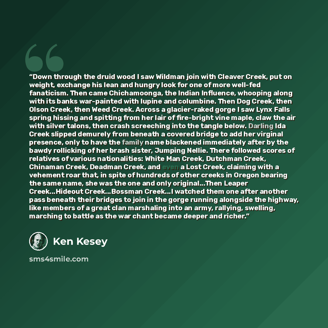 “Down through the druid wood I saw Wildman join with Cleaver Creek, put on weight, exchange his lean and hungry look for one of more well-fed fanaticism. Then came Chichamoonga, the Indian Influence, whooping along with its banks war-painted with lupine and columbine. Then Dog Creek, then Olson…” quote by Ken Kesey