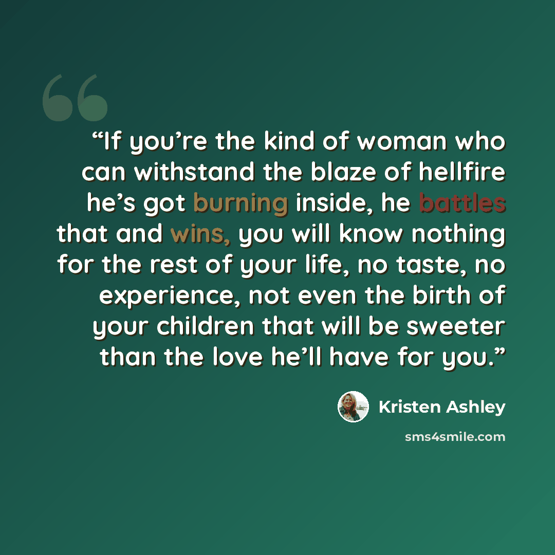 “If you’re the kind of woman who can withstand the blaze of hellfire he’s got burning inside, he battles that and wins, you will know nothing for the rest of your life, no taste, no experience, not even the birth of your children that will be sweeter than the love he’ll have for you.” quote by Kristen Ashley