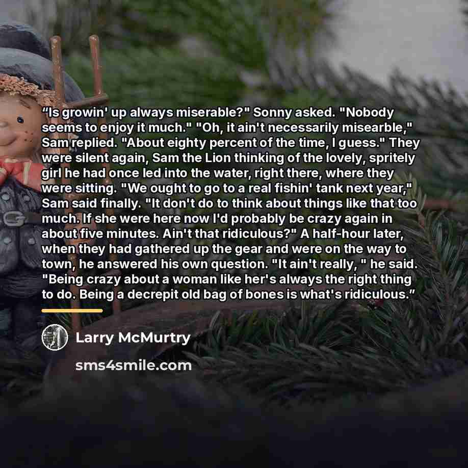 “Is growin' up always miserable?" Sonny asked. "Nobody seems to enjoy it much." "Oh, it ain't necessarily misearble," Sam replied. "About eighty percent of the time, I guess." They were silent again, Sam the Lion thinking of the lovely, spritely girl he had once led into the water, right there…” quote by Larry McMurtry