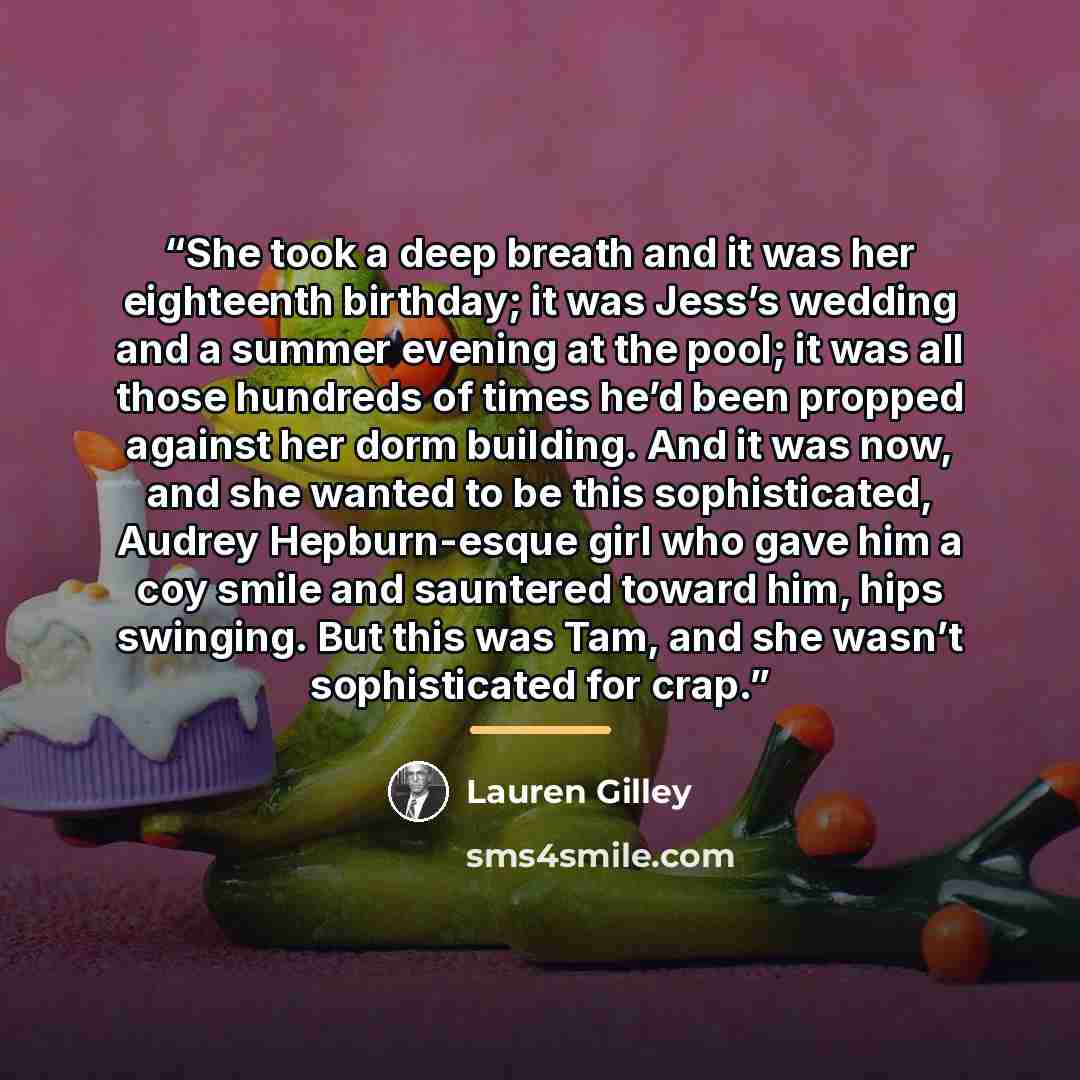 “She took a deep breath and it was her eighteenth birthday; it was Jess’s wedding and a summer evening at the pool; it was all those hundreds of times he’d been propped against her dorm building. And it was now, and she wanted to be this sophisticated, Audrey Hepburn-esque girl who gave him a coy…” quote by Lauren Gilley