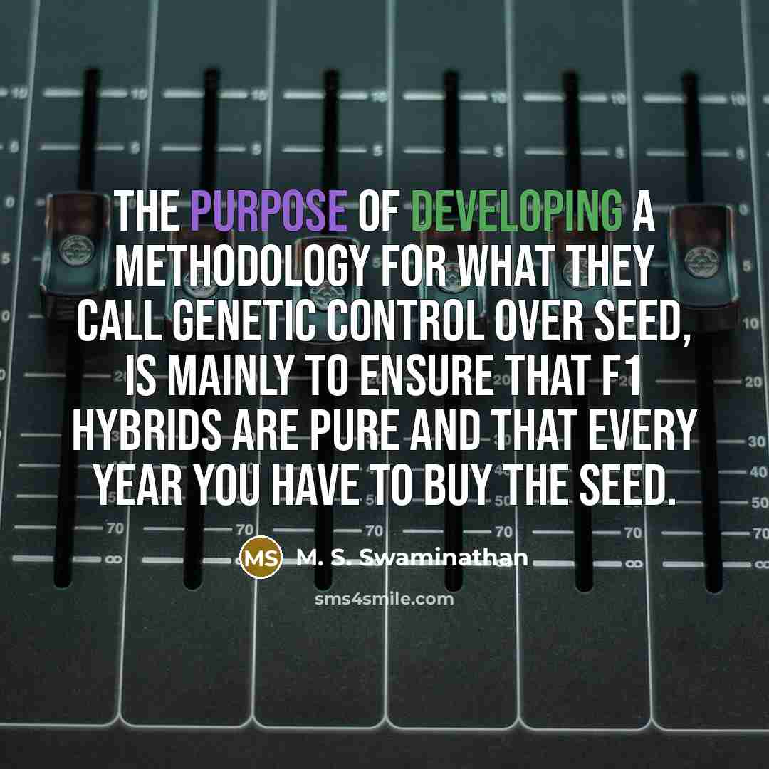 “The purpose of developing a methodology for what they call genetic control over seed, is mainly to ensure that F1 hybrids are pure and that every year you have to buy the seed.” quote by M. S. Swaminathan