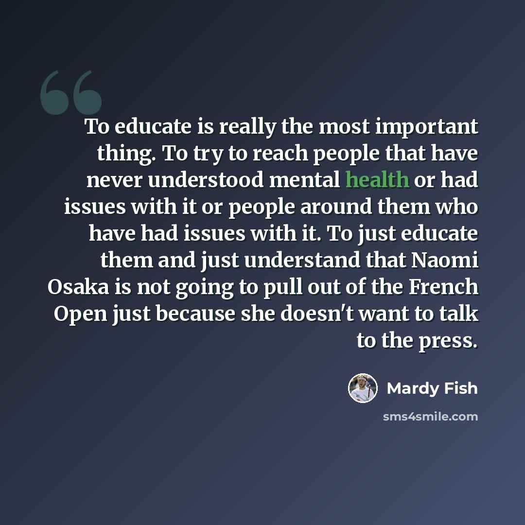 “To educate is really the most important thing. To try to reach people that have never understood mental health or had issues with it or people around them who have had issues with it. To just educate them and just understand that Naomi Osaka is not going to pull out of the French Open just because…” quote by Mardy Fish