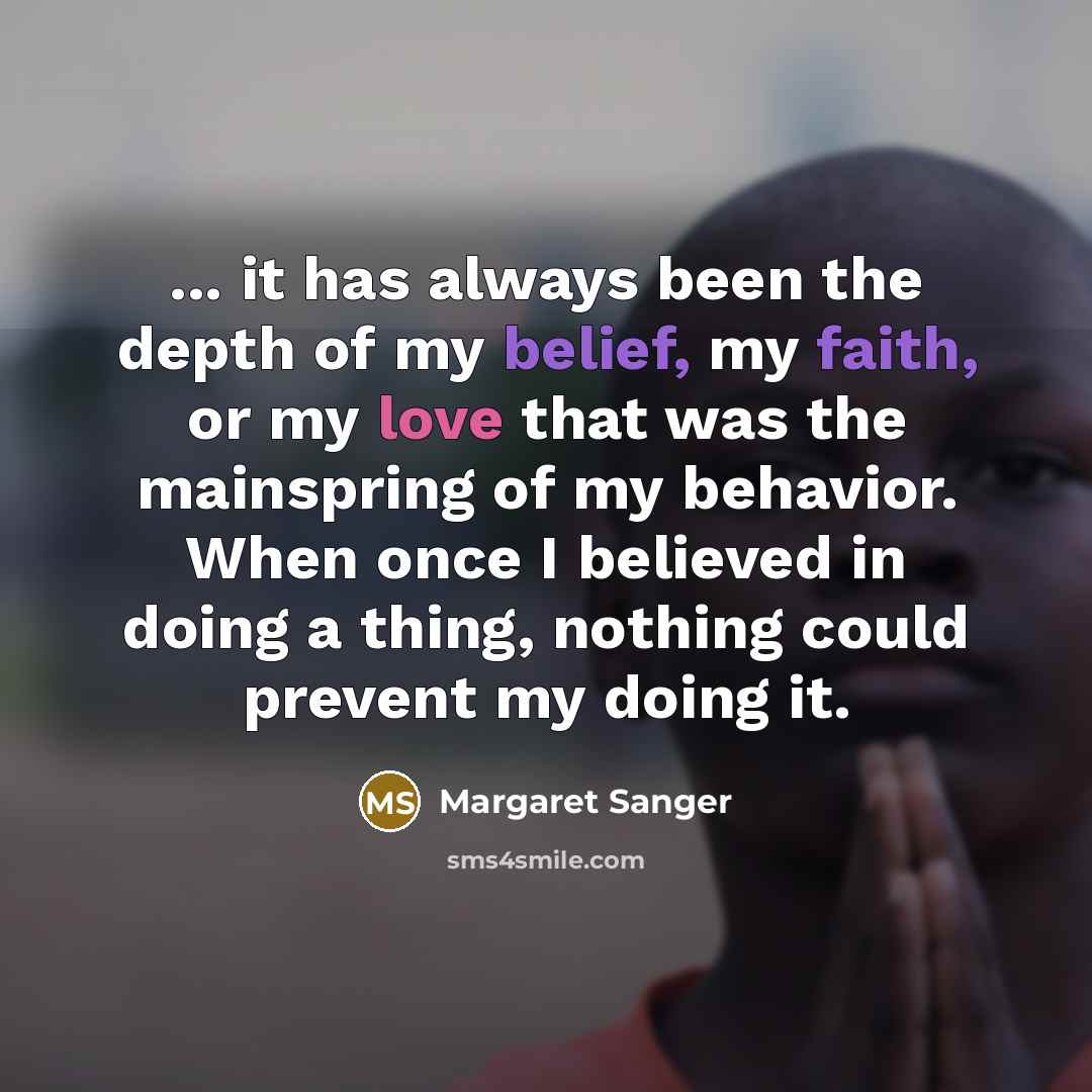 “... it has always been the depth of my belief, my faith, or my love that was the mainspring of my behavior. When once I believed in doing a thing, nothing could prevent my doing it.” quote by Margaret Sanger