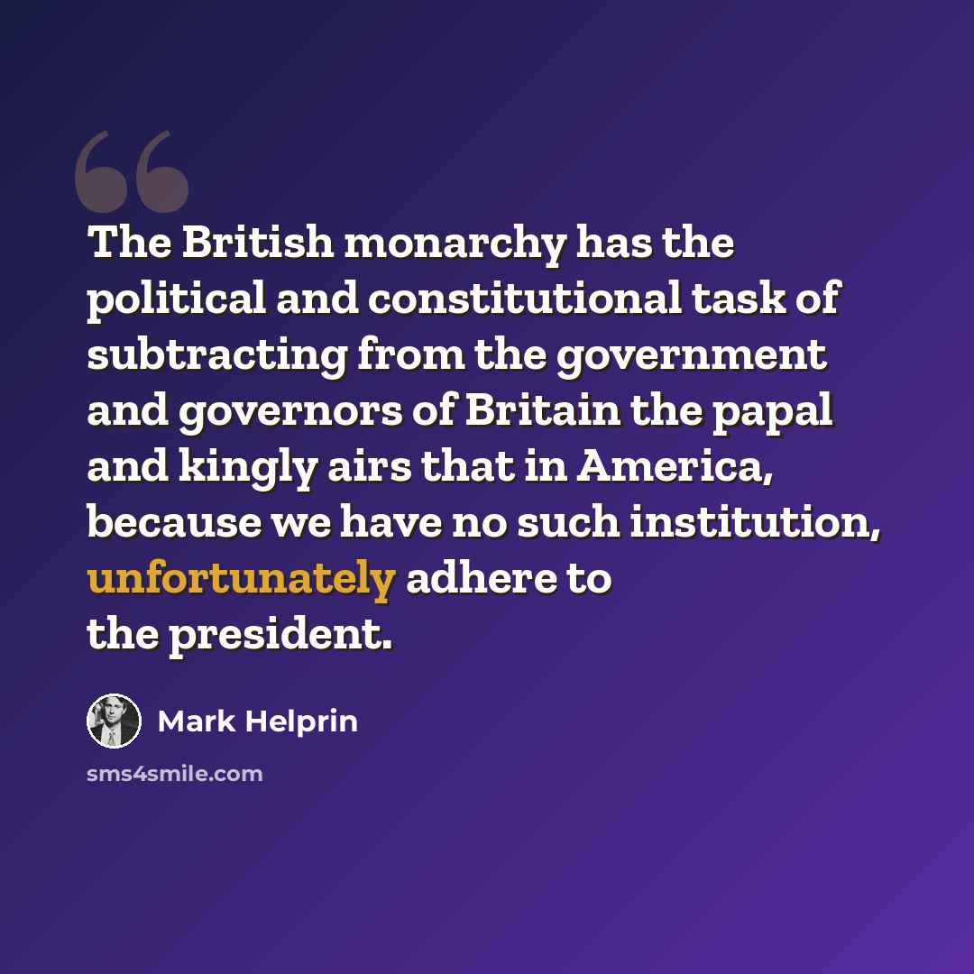 “The British monarchy has the political and constitutional task of subtracting from the government and governors of Britain the papal and kingly airs that in America, because we have no such institution, unfortunately adhere to the president.” quote by Mark Helprin
