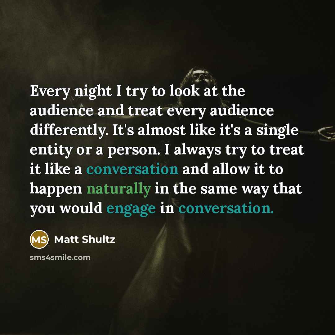 “Every night I try to look at the audience and treat every audience differently. It's almost like it's a single entity or a person. I always try to treat it like a conversation and allow it to happen naturally in the same way that you would engage in conversation.” quote by Matt Shultz