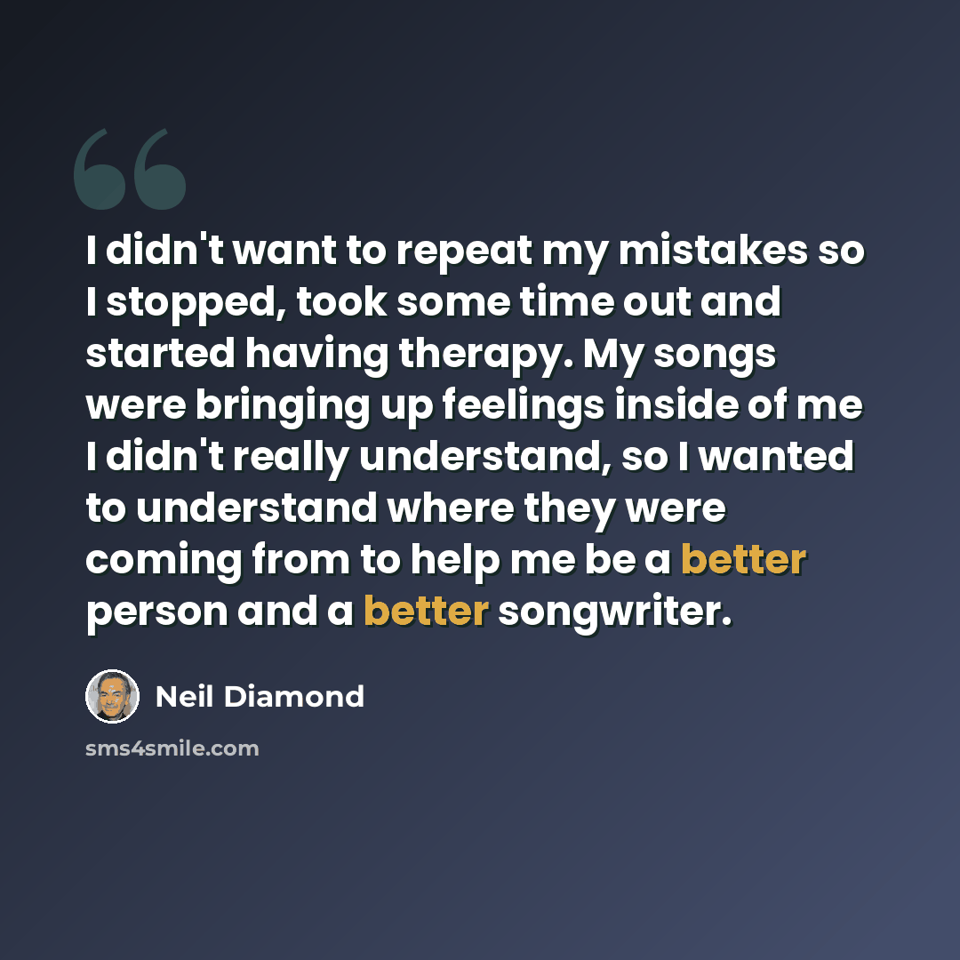 “I didn't want to repeat my mistakes so I stopped, took some time out and started having therapy. My songs were bringing up feelings inside of me I didn't really understand, so I wanted to understand where they were coming from to help me be a better person and a better songwriter.” quote by Neil Diamond