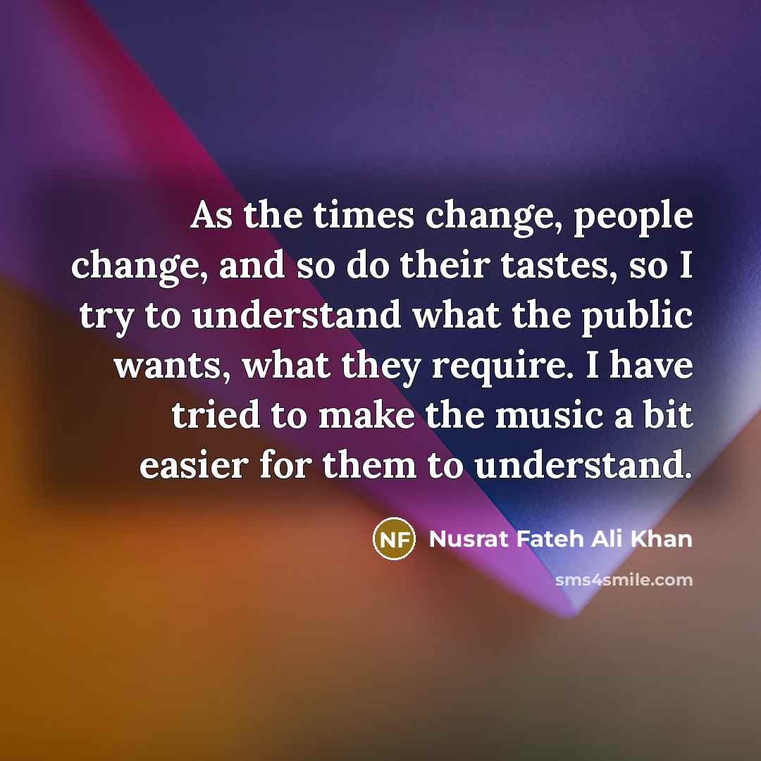 “As the times change, people change, and so do their tastes, so I try to understand what the public wants, what they require. I have tried to make the music a bit easier for them to understand.” quote by Nusrat Fateh Ali Khan