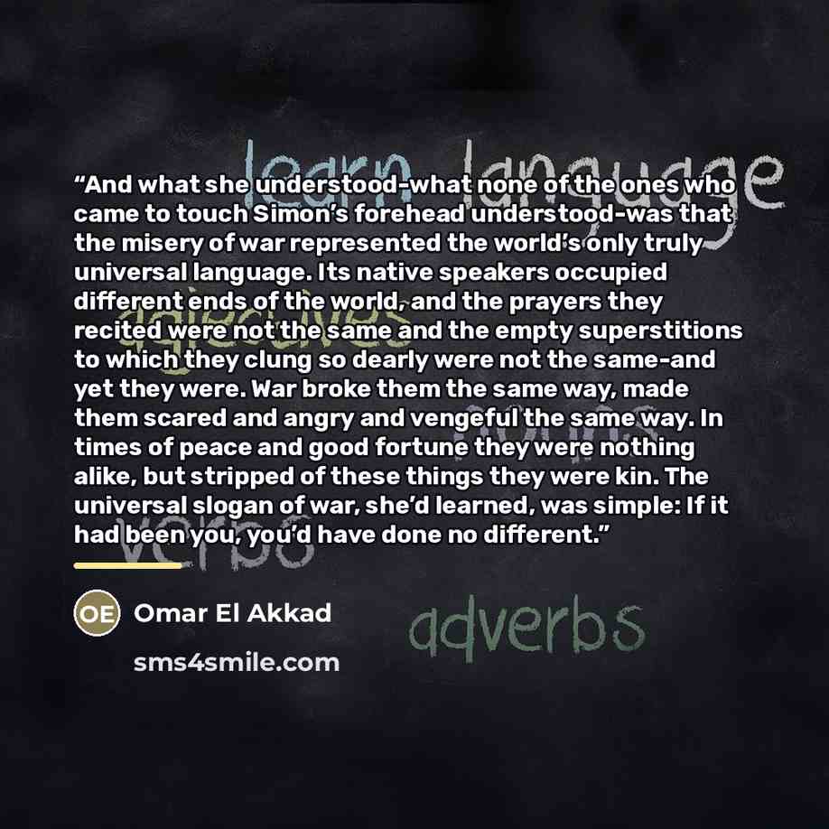“And what she understood-what none of the ones who came to touch Simon’s forehead understood-was that the misery of war represented the world’s only truly universal language. Its native speakers occupied different ends of the world, and the prayers they recited were not the same and the empty…” quote by Omar El Akkad
