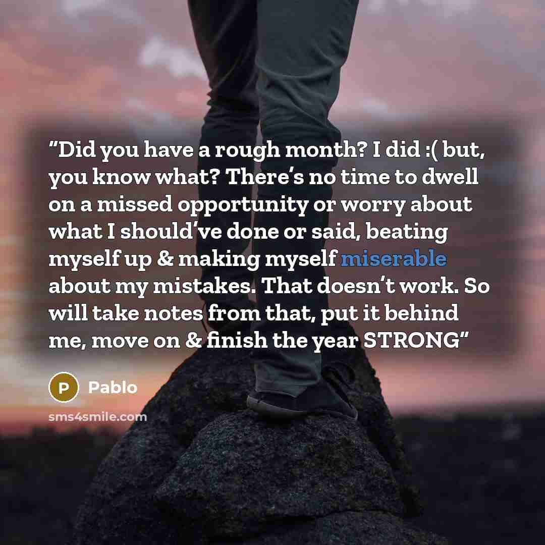 “Did you have a rough month? I did :( but, you know what? There’s no time to dwell on a missed opportunity or worry about what I should’ve done or said, beating myself up & making myself miserable about my mistakes. That doesn’t work. So will take notes from that, put it behind me, move on & finish…” quote by Pablo
