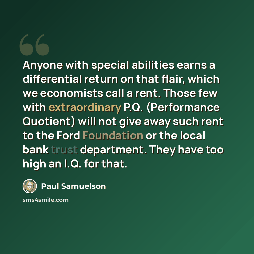 “Anyone with special abilities earns a differential return on that flair, which we economists call a rent. Those few with extraordinary P.Q. (Performance Quotient) will not give away such rent to the Ford Foundation or the local bank trust department. They have too high an I.Q. for that.” quote by Paul Samuelson