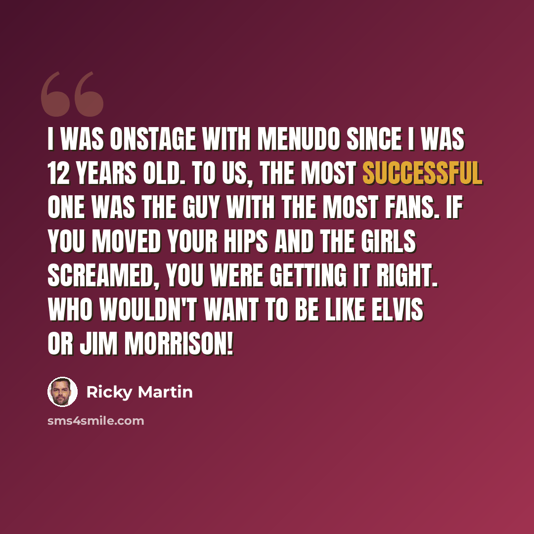 “I was onstage with Menudo since I was 12 years old. To us, the most successful one was the guy with the most fans. If you moved your hips and the girls screamed, you were getting it right. Who wouldn't want to be like Elvis or Jim Morrison!” quote by Ricky Martin