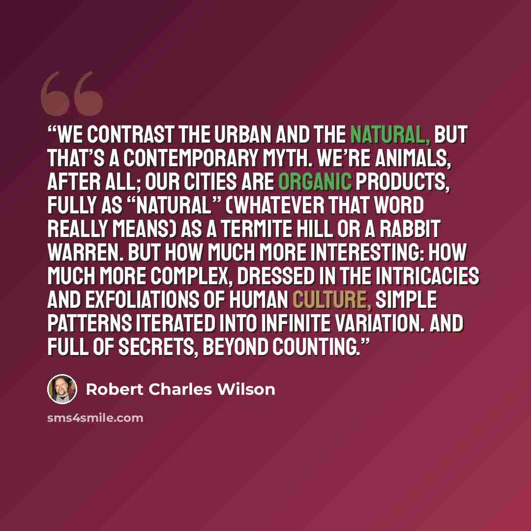 “We contrast the urban and the natural, but that’s a contemporary myth. We’re animals, after all; our cities are organic products, fully as “natural” (whatever that word really means) as a termite hill or a rabbit warren. But how much more interesting: how much more complex, dressed in the…” quote by Robert Charles Wilson
