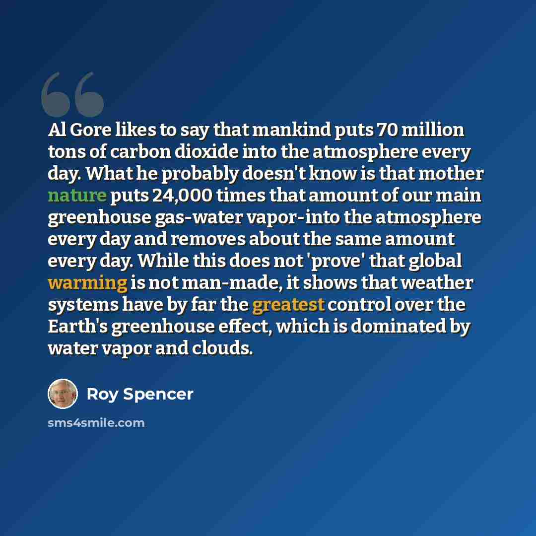 “Al Gore likes to say that mankind puts 70 million tons of carbon dioxide into the atmosphere every day. What he probably doesn't know is that mother nature puts 24,000 times that amount of our main greenhouse gas-water vapor-into the atmosphere every day and removes about the same amount every…” quote by Roy Spencer