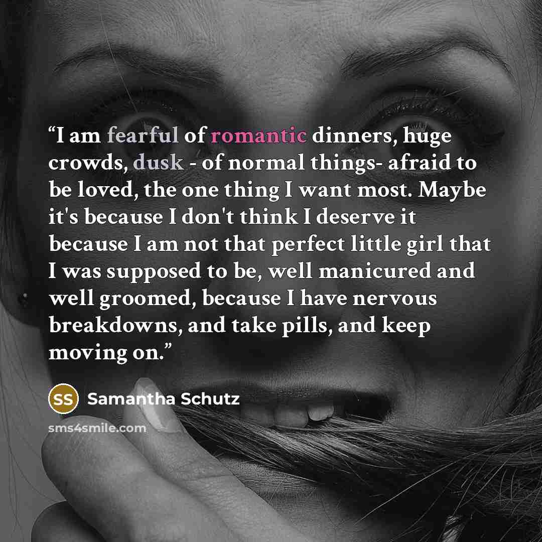 “I am fearful of romantic dinners, huge crowds, dusk - of normal things- afraid to be loved, the one thing I want most. Maybe it's because I don't think I deserve it because I am not that perfect little girl that I was supposed to be, well manicured and well groomed, because I have nervous…” quote by Samantha Schutz