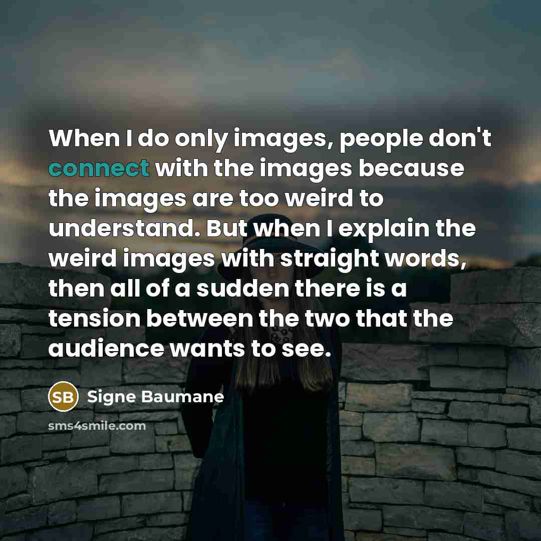 “When I do only images, people don't connect with the images because the images are too weird to understand. But when I explain the weird images with straight words, then all of a sudden there is a tension between the two that the audience wants to see.” quote by Signe Baumane