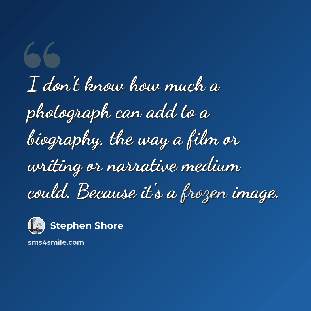 “I don't know how much a photograph can add to a biography, the way a film or writing or narrative medium could. Because it's a frozen image.” quote by Stephen Shore