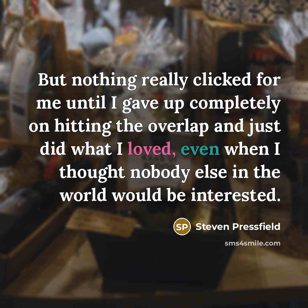 “But nothing really clicked for me until I gave up completely on hitting the overlap and just did what I loved, even when I thought nobody else in the world would be interested.” quote by Steven Pressfield