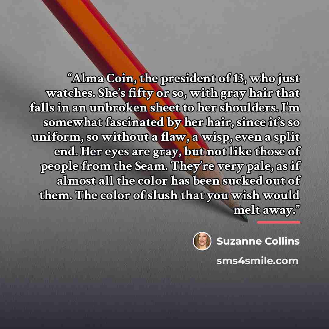 “Alma Coin, the president of 13, who just watches. She’s fifty or so, with gray hair that falls in an unbroken sheet to her shoulders. I’m somewhat fascinated by her hair, since it’s so uniform, so without a flaw, a wisp, even a split end. Her eyes are gray, but not like those of people from the…” quote by Suzanne Collins