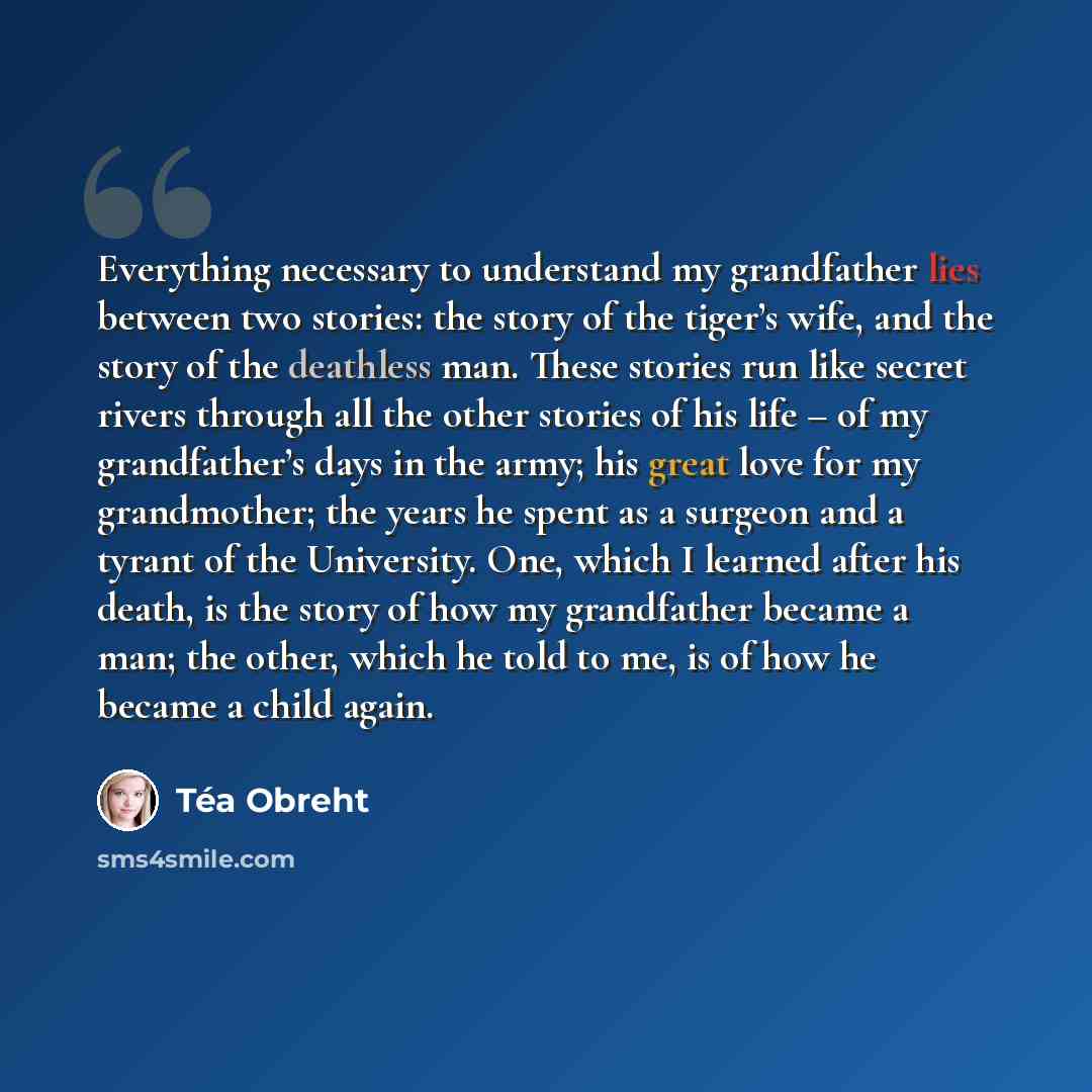 “Everything necessary to understand my grandfather lies between two stories: the story of the tiger’s wife, and the story of the deathless man. These stories run like secret rivers through all the other stories of his life – of my grandfather’s days in the army; his great love for my grandmother…” quote by Tea Obreht