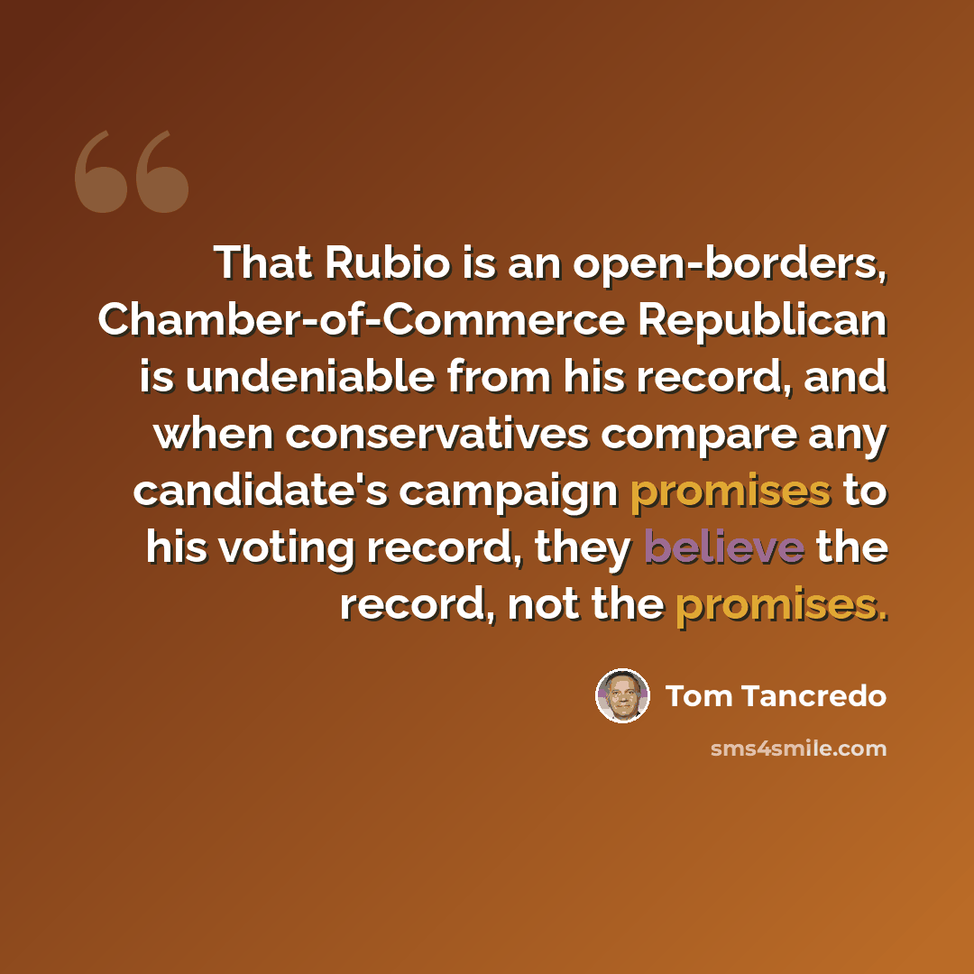 “That Rubio is an open-borders, Chamber-of-Commerce Republican is undeniable from his record, and when conservatives compare any candidate's campaign promises to his voting record, they believe the record, not the promises.” quote by Tom Tancredo