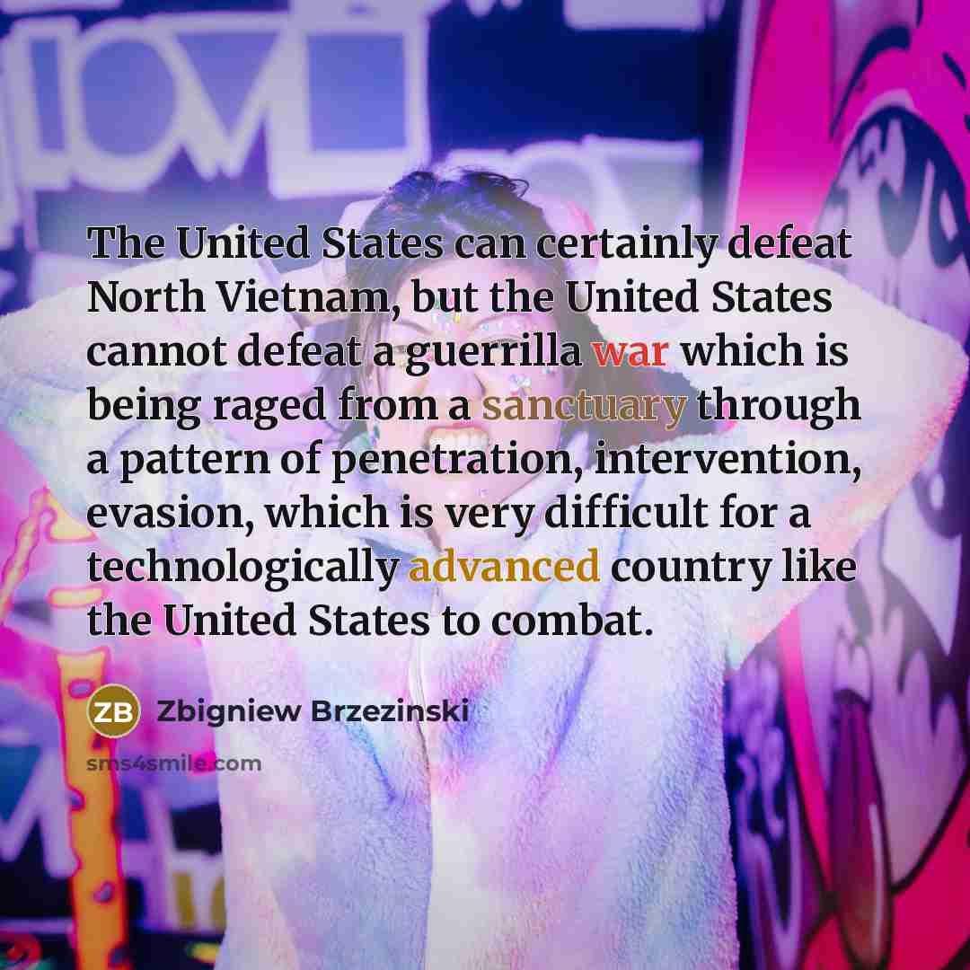 “The United States can certainly defeat North Vietnam, but the United States cannot defeat a guerrilla war which is being raged from a sanctuary through a pattern of penetration, intervention, evasion, which is very difficult for a technologically advanced country like the United States to combat.” quote by Zbigniew Brzezinski