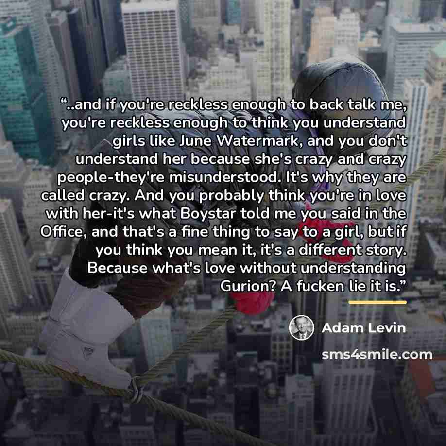 “..and if you're reckless enough to back talk me, you're reckless enough to think you understand girls like June Watermark, and you don't understand her because she's crazy and crazy people-they're misunderstood. It's why they are called crazy. And you probably think you're in love with her-it's…” quote by Adam Levin