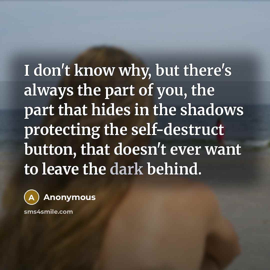 “I don't know why, but there's always the part of you, the part that hides in the shadows protecting the self-destruct button, that doesn't ever want to leave the dark behind.” quote by Anonymous