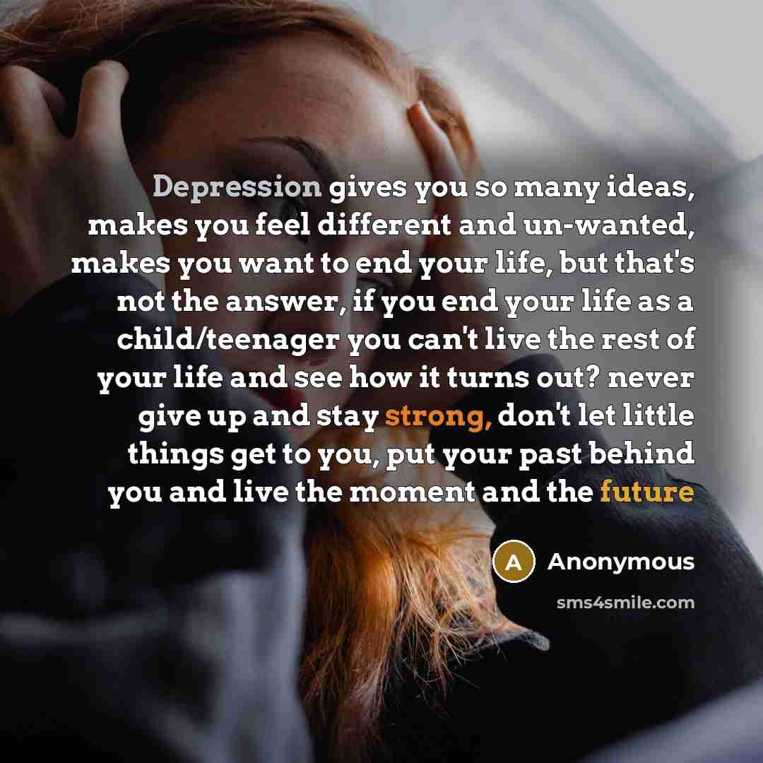 “Depression gives you so many ideas, makes you feel different and un-wanted, makes you want to end your life, but that's not the answer, if you end your life as a child/teenager you can't live the rest of your life and see how it turns out? never give up and stay strong, don't let little things get…” quote by Anonymous