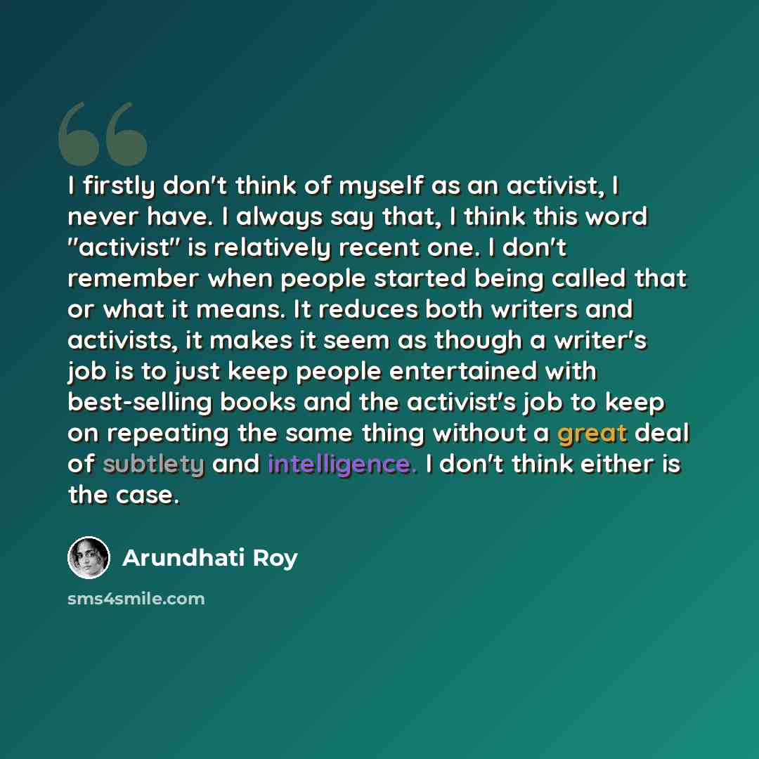 “I firstly don't think of myself as an activist, I never have. I always say that, I think this word "activist" is relatively recent one. I don't remember when people started being called that or what it means. It reduces both writers and activists, it makes it seem as though a writer's job is to…” quote by Arundhati Roy