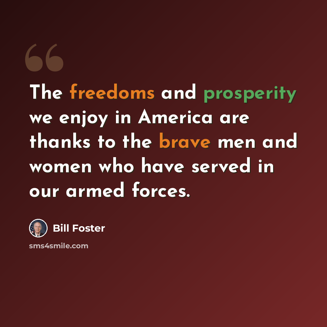 “The freedoms and prosperity we enjoy in America are thanks to the brave men and women who have served in our armed forces.” quote by Bill Foster