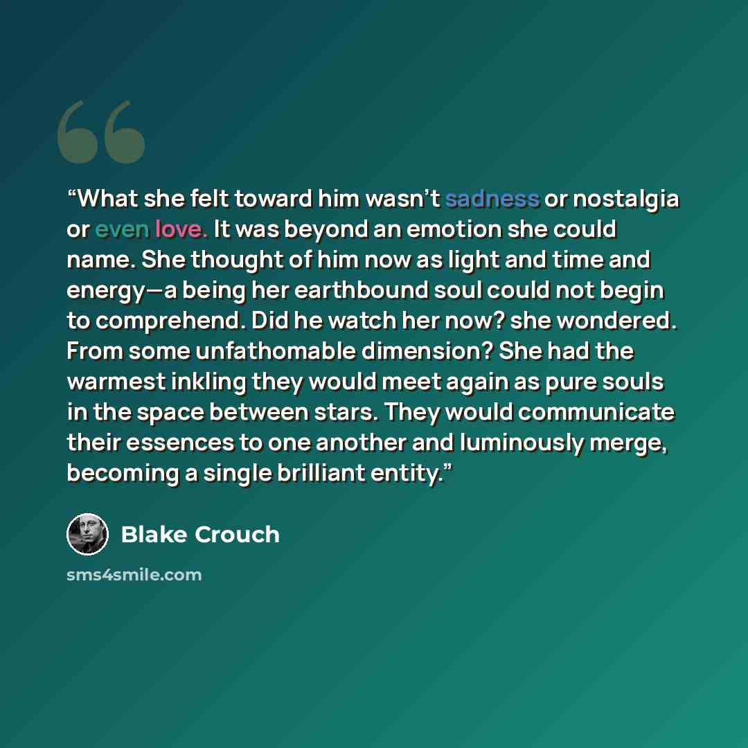 “What she felt toward him wasn’t sadness or nostalgia or even love. It was beyond an emotion she could name. She thought of him now as light and time and energy—a being her earthbound soul could not begin to comprehend. Did he watch her now? she wondered. From some unfathomable dimension? She had…” quote by Blake Crouch