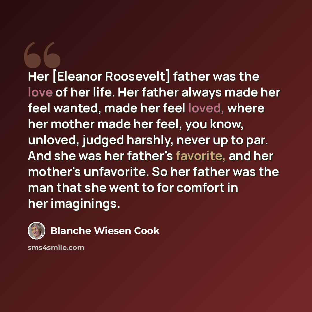 “Her [Eleanor Roosevelt] father was the love of her life. Her father always made her feel wanted, made her feel loved, where her mother made her feel, you know, unloved, judged harshly, never up to par. And she was her father's favorite, and her mother's unfavorite. So her father was the man that…” quote by Blanche Wiesen Cook